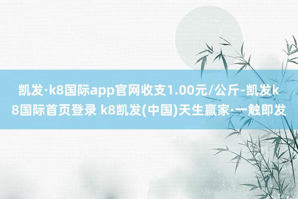 凯发·k8国际app官网收支1.00元/公斤-凯发k8国际首页登录 k8凯发(中国)天生赢家·一触即发