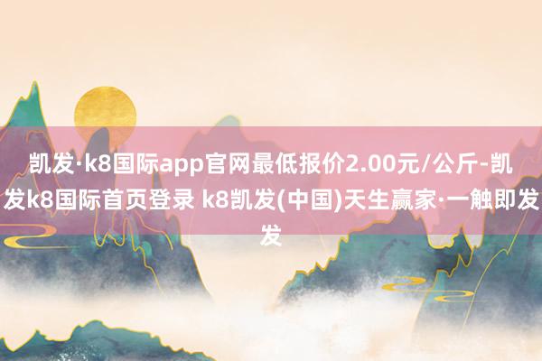 凯发·k8国际app官网最低报价2.00元/公斤-凯发k8国际首页登录 k8凯发(中国)天生赢家·一触即发