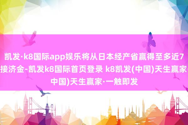 凯发·k8国际app娱乐将从日本经产省赢得至多近700亿日元接济金-凯发k8国际首页登录 k8凯发(中国)天生赢家·一触即发