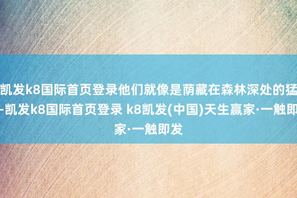 凯发k8国际首页登录他们就像是荫藏在森林深处的猛兽-凯发k8国际首页登录 k8凯发(中国)天生赢家·一触即发