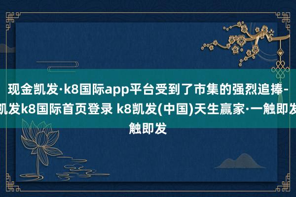 现金凯发·k8国际app平台受到了市集的强烈追捧-凯发k8国际首页登录 k8凯发(中国)天生赢家·一触即发