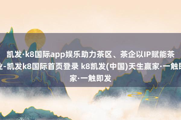 凯发·k8国际app娱乐助力茶区、茶企以IP赋能茶产业-凯发k8国际首页登录 k8凯发(中国)天生赢家·一触即发