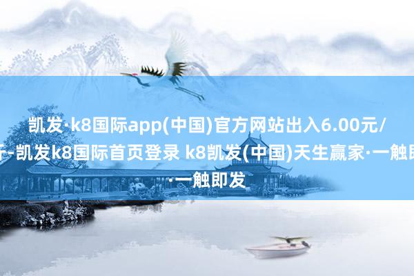 凯发·k8国际app(中国)官方网站出入6.00元/公斤-凯发k8国际首页登录 k8凯发(中国)天生赢家·一触即发