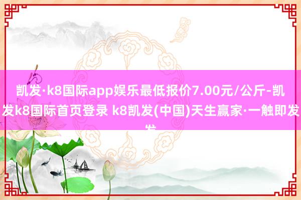 凯发·k8国际app娱乐最低报价7.00元/公斤-凯发k8国际首页登录 k8凯发(中国)天生赢家·一触即发