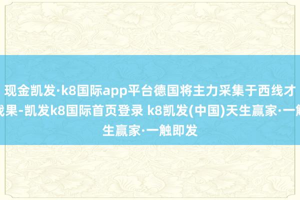 现金凯发·k8国际app平台德国将主力采集于西线才取得战果-凯发k8国际首页登录 k8凯发(中国)天生赢家·一触即发