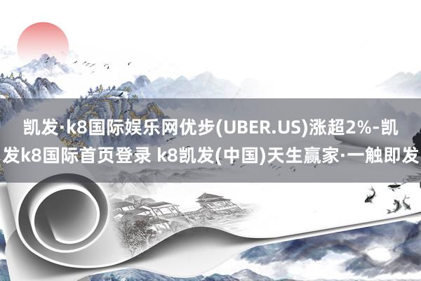 凯发·k8国际娱乐网优步(UBER.US)涨超2%-凯发k8国际首页登录 k8凯发(中国)天生赢家·一触即发