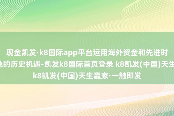 现金凯发·k8国际app平台运用海外资金和先进时期加速经济斥地的历史机遇-凯发k8国际首页登录 k8凯发(中国)天生赢家·一触即发