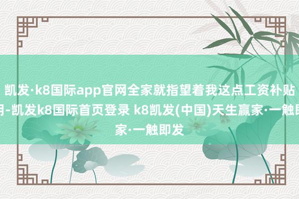 凯发·k8国际app官网全家就指望着我这点工资补贴家用-凯发k8国际首页登录 k8凯发(中国)天生赢家·一触即发