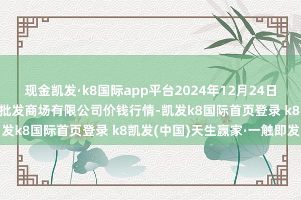 现金凯发·k8国际app平台2024年12月24日海口市菜篮子江楠农居品批发商场有限公司价钱行情-凯发k8国际首页登录 k8凯发(中国)天生赢家·一触即发