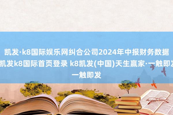 凯发·k8国际娱乐网纠合公司2024年中报财务数据-凯发k8国际首页登录 k8凯发(中国)天生赢家·一触即发