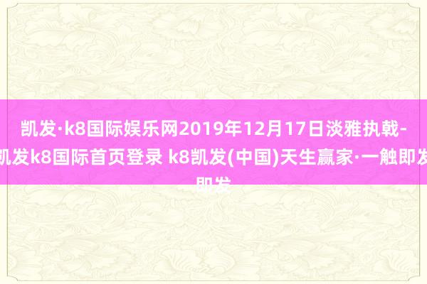 凯发·k8国际娱乐网2019年12月17日淡雅执戟-凯发k8国际首页登录 k8凯发(中国)天生赢家·一触即发