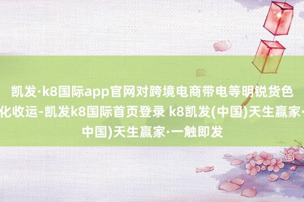 凯发·k8国际app官网对跨境电商带电等明锐货色推论便利化收运-凯发k8国际首页登录 k8凯发(中国)天生赢家·一触即发