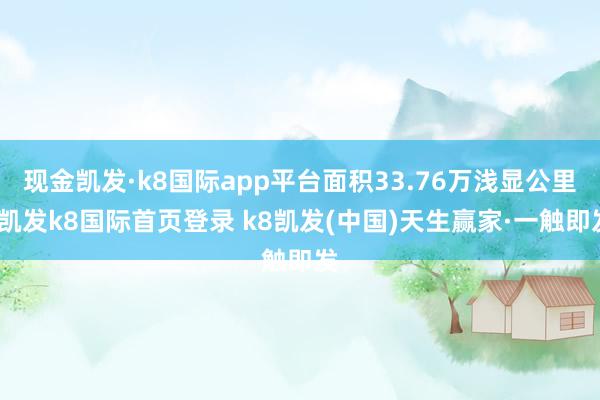 现金凯发·k8国际app平台面积33.76万浅显公里-凯发k8国际首页登录 k8凯发(中国)天生赢家·一触即发